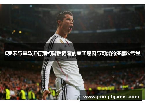 C罗未与皇马进行预约背后隐藏的真实原因与可能的深层次考量
