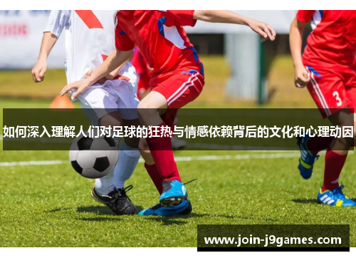 如何深入理解人们对足球的狂热与情感依赖背后的文化和心理动因 如何深入理解人们对足球的狂热与情感依赖背后的文化和心理动因