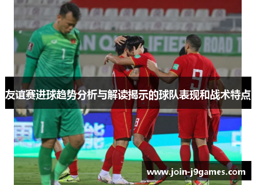 友谊赛进球趋势分析与解读揭示的球队表现和战术特点 友谊赛进球趋势分析与解读揭示的球队表现和战术特点