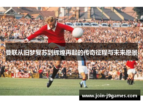 曼联从旧梦复苏到辉煌再起的传奇征程与未来愿景