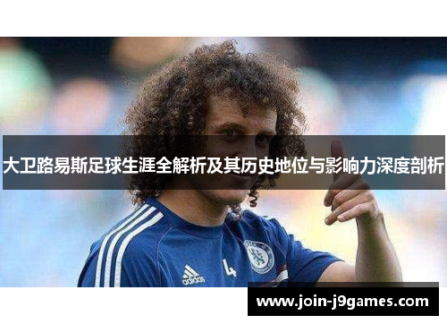 大卫路易斯足球生涯全解析及其历史地位与影响力深度剖析