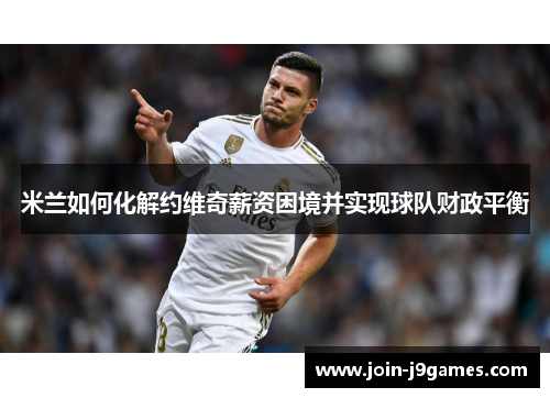 米兰如何化解约维奇薪资困境并实现球队财政平衡 米兰如何化解约维奇薪资困境并实现球队财政平衡