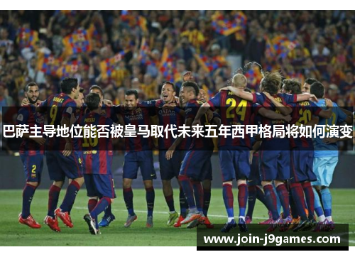 巴萨主导地位能否被皇马取代未来五年西甲格局将如何演变
