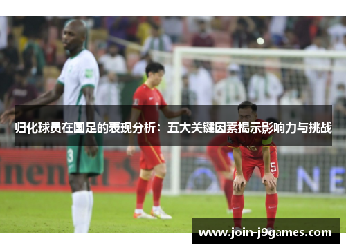 归化球员在国足的表现分析：五大关键因素揭示影响力与挑战