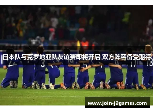 日本队与克罗地亚队友谊赛即将开启 双方阵容备受期待