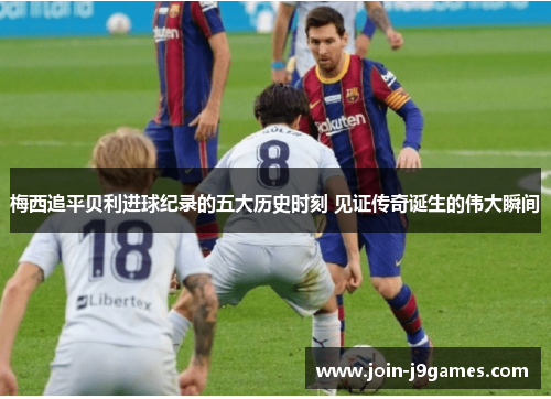 梅西追平贝利进球纪录的五大历史时刻 见证传奇诞生的伟大瞬间