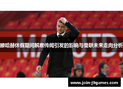 滕哈赫休假期间解雇传闻引发的影响与曼联未来走向分析