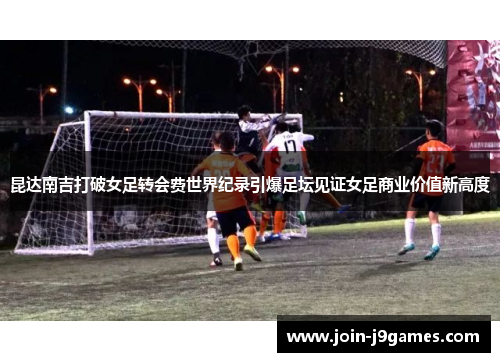 昆达南吉打破女足转会费世界纪录引爆足坛见证女足商业价值新高度 昆达南吉打破女足转会费世界纪录引爆足坛见证女足商业价值新高度