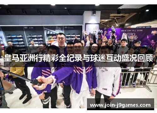 皇马亚洲行精彩全纪录与球迷互动盛况回顾
